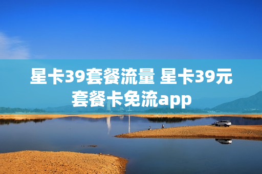 星卡39套餐流量 星卡39元套餐卡免流app
