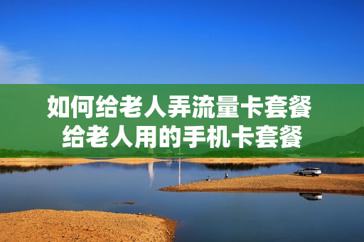 如何给老人弄流量卡套餐 给老人用的手机卡套餐