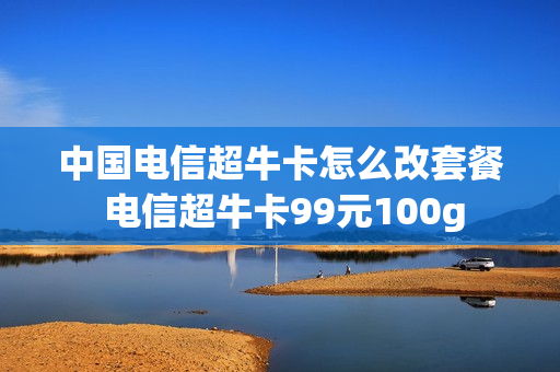 中国电信超牛卡怎么改套餐 电信超牛卡99元100g