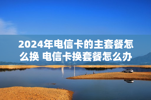 2024年电信卡的主套餐怎么换 电信卡换套餐怎么办理