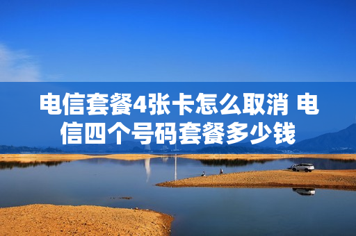 电信套餐4张卡怎么取消 电信四个号码套餐多少钱