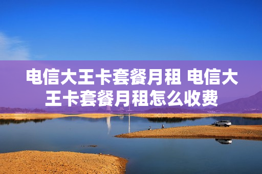 电信大王卡套餐月租 电信大王卡套餐月租怎么收费