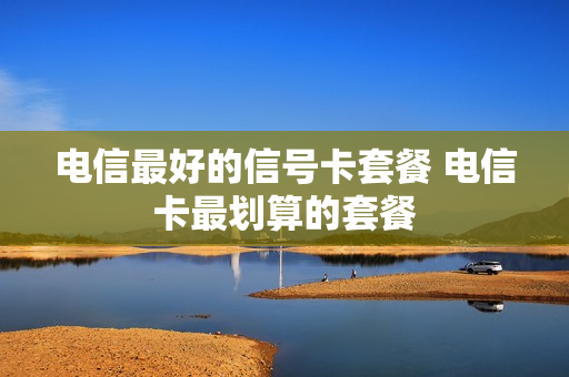电信最好的信号卡套餐 电信卡最划算的套餐