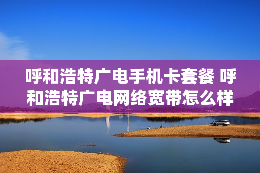 呼和浩特广电手机卡套餐 呼和浩特广电网络宽带怎么样