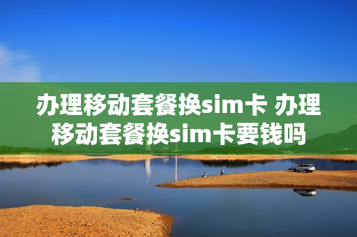 办理移动套餐换sim卡 办理移动套餐换sim卡要钱吗