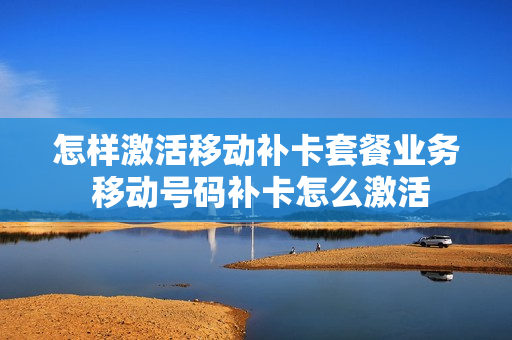 怎样激活移动补卡套餐业务 移动号码补卡怎么激活