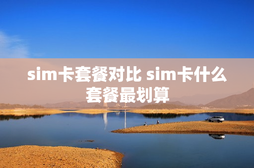sim卡套餐对比 sim卡什么套餐最划算