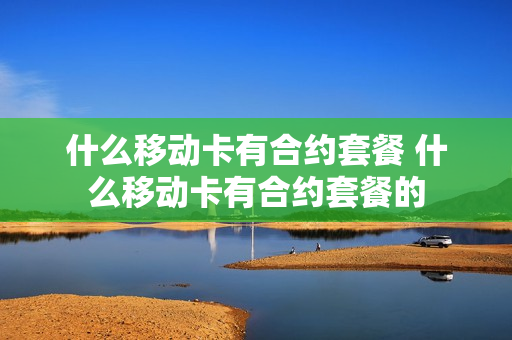 什么移动卡有合约套餐 什么移动卡有合约套餐的