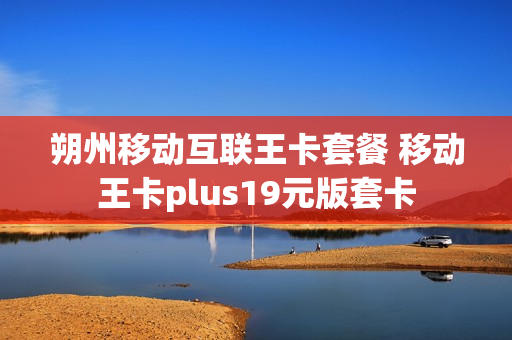 朔州移动互联王卡套餐 移动王卡plus19元版套卡