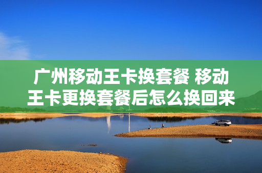 广州移动王卡换套餐 移动王卡更换套餐后怎么换回来
