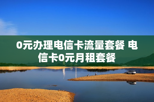 0元办理电信卡流量套餐 电信卡0元月租套餐