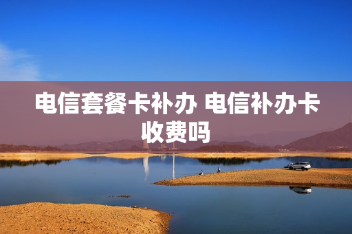 电信套餐卡补办 电信补办卡收费吗