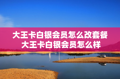 大王卡白银会员怎么改套餐 大王卡白银会员怎么样
