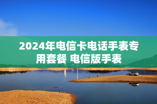 2024年电信卡电话手表专用套餐 电信版手表