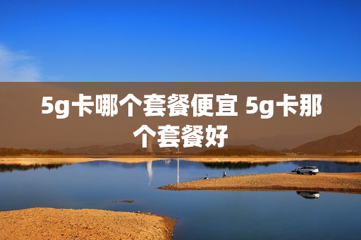 5g卡哪个套餐便宜 5g卡那个套餐好