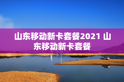 山东移动新卡套餐2021 山东移动新卡套餐