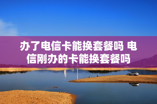 办了电信卡能换套餐吗 电信刚办的卡能换套餐吗