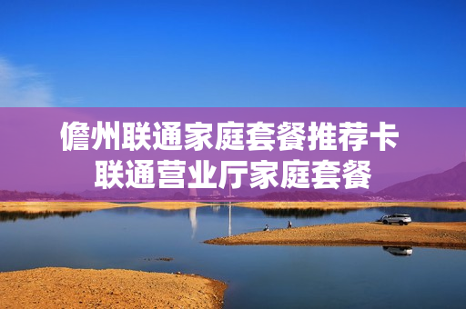 儋州联通家庭套餐推荐卡 联通营业厅家庭套餐