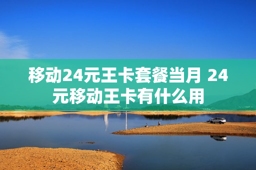 移动24元王卡套餐当月 24元移动王卡有什么用