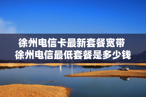 徐州电信卡最新套餐宽带 徐州电信最低套餐是多少钱一个月