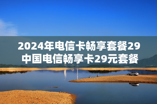 2024年电信卡畅享套餐29 中国电信畅享卡29元套餐