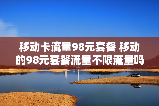 移动卡流量98元套餐 移动的98元套餐流量不限流量吗