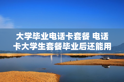 大学毕业电话卡套餐 电话卡大学生套餐毕业后还能用吗