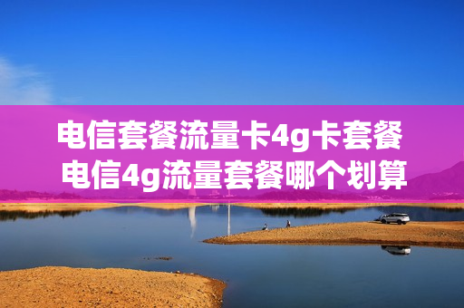 电信套餐流量卡4g卡套餐 电信4g流量套餐哪个划算