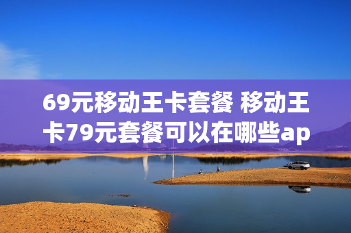 69元移动王卡套餐 移动王卡79元套餐可以在哪些app上使用?