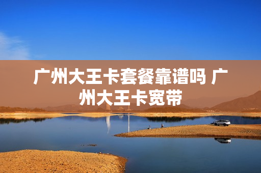 广州大王卡套餐靠谱吗 广州大王卡宽带