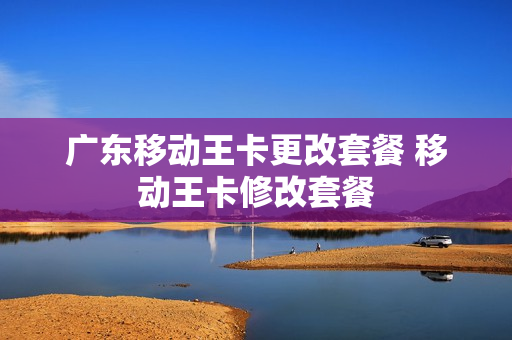 广东移动王卡更改套餐 移动王卡修改套餐