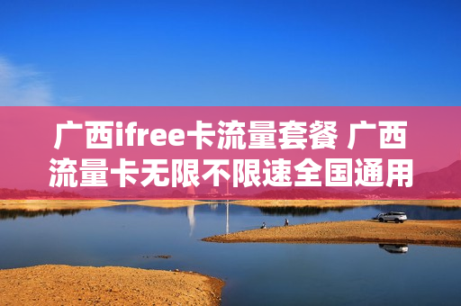 广西ifree卡流量套餐 广西流量卡无限不限速全国通用