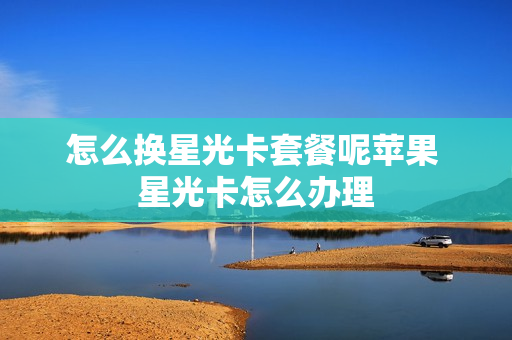 怎么换星光卡套餐呢苹果 星光卡怎么办理
