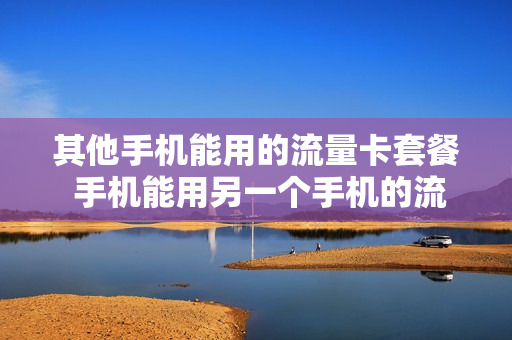 其他手机能用的流量卡套餐 手机能用另一个手机的流量吗