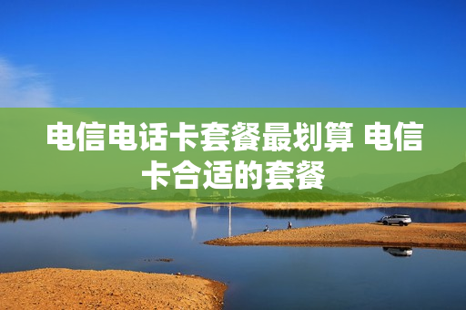 电信电话卡套餐最划算 电信卡合适的套餐