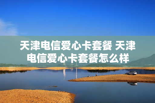 天津电信爱心卡套餐 天津电信爱心卡套餐怎么样