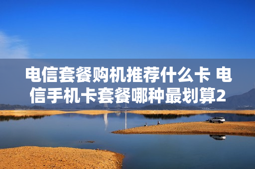 电信套餐购机推荐什么卡 电信手机卡套餐哪种最划算2021
