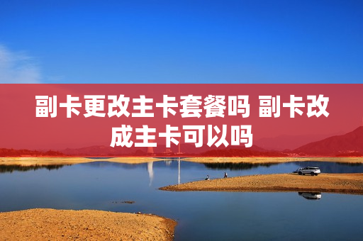 副卡更改主卡套餐吗 副卡改成主卡可以吗