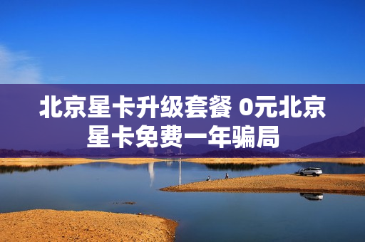 北京星卡升级套餐 0元北京星卡免费一年骗局