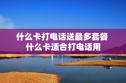 什么卡打电话送最多套餐 什么卡适合打电话用
