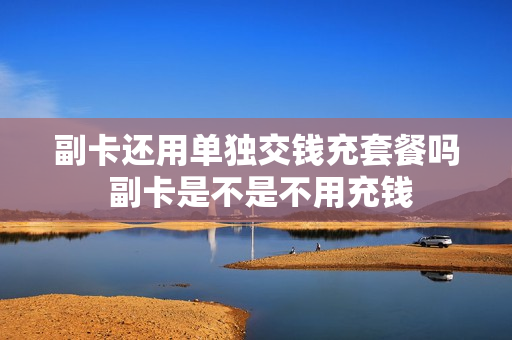 副卡还用单独交钱充套餐吗 副卡是不是不用充钱