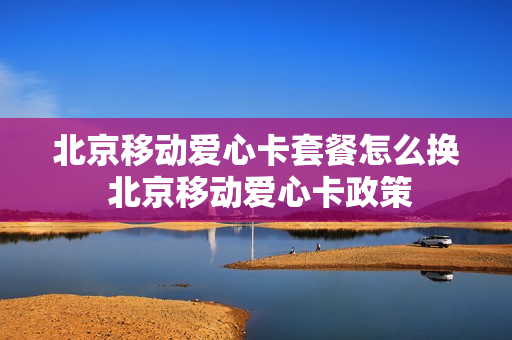 北京移动爱心卡套餐怎么换 北京移动爱心卡政策