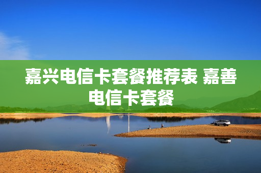 嘉兴电信卡套餐推荐表 嘉善电信卡套餐