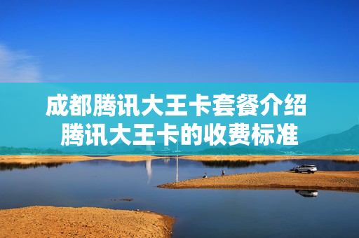 成都腾讯大王卡套餐介绍 腾讯大王卡的收费标准