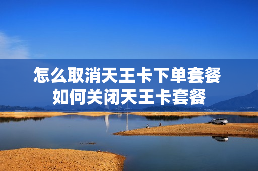 怎么取消天王卡下单套餐 如何关闭天王卡套餐