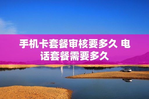 手机卡套餐审核要多久 电话套餐需要多久