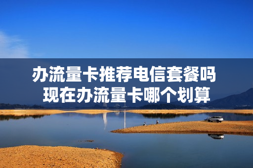 办流量卡推荐电信套餐吗 现在办流量卡哪个划算