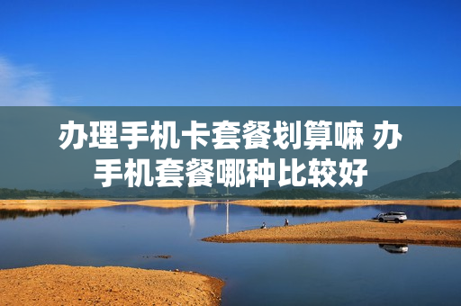 办理手机卡套餐划算嘛 办手机套餐哪种比较好