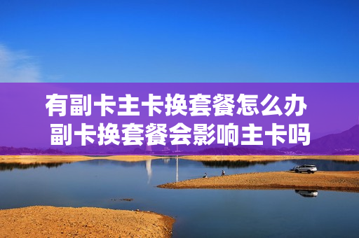 有副卡主卡换套餐怎么办 副卡换套餐会影响主卡吗