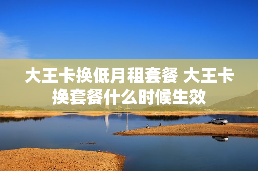 大王卡换低月租套餐 大王卡换套餐什么时候生效